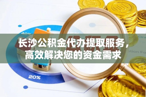 万峦长沙公积金代办提取服务，高效解决您的资金需求