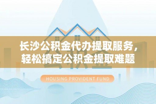 万峦长沙公积金代办提取服务，轻松搞定公积金提取难题