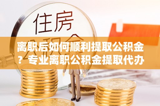 万峦离职后如何顺利提取公积金？专业离职公积金提取代办服务指南