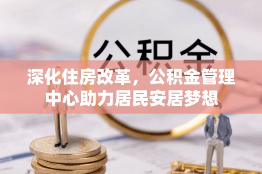 万峦深化住房改革，公积金管理中心助力居民安居梦想